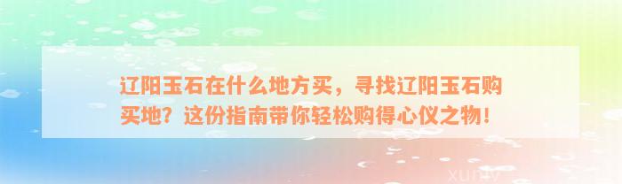 辽阳玉石在什么地方买，寻找辽阳玉石购买地？这份指南带你轻松购得心仪之物！