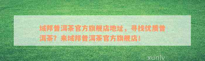 域邦普洱茶官方旗舰店地址，寻找优质普洱茶？来域邦普洱茶官方旗舰店！