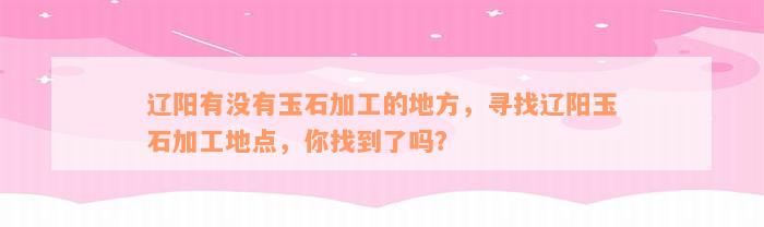 辽阳有没有玉石加工的地方，寻找辽阳玉石加工地点，你找到了吗？