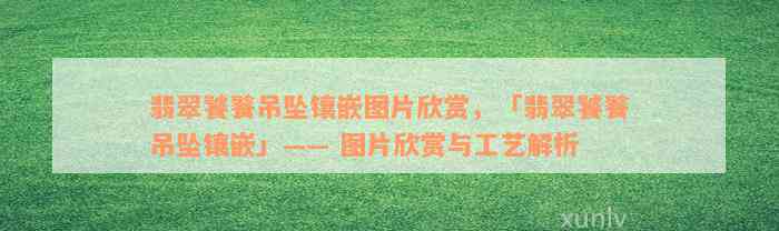 翡翠饕餮吊坠镶嵌图片欣赏，「翡翠饕餮吊坠镶嵌」—— 图片欣赏与工艺解析