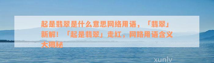 起是翡翠是什么意思网络用语，「翡翠」新解！「起是翡翠」走红，网路用语含义大揭秘