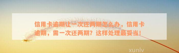 信用卡逾期让一次还两期怎么办，信用卡逾期，需一次还两期？这样处理最妥当！