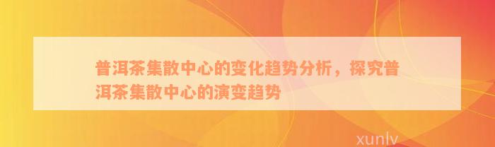 普洱茶集散中心的变化趋势分析，探究普洱茶集散中心的演变趋势