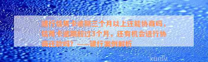 建行信用卡逾期三个月以上还能协商吗，信用卡逾期超过3个月，还有机会进行协商还款吗？——建行案例解析