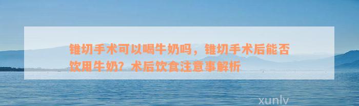 锥切手术可以喝牛奶吗，锥切手术后能否饮用牛奶？术后饮食注意事解析