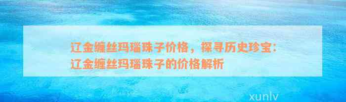 辽金缠丝玛瑙珠子价格，探寻历史珍宝：辽金缠丝玛瑙珠子的价格解析