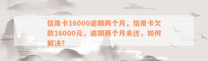 信用卡16000逾期两个月，信用卡欠款16000元，逾期两个月未还，如何解决？