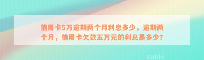 信用卡5万逾期两个月利息多少，逾期两个月，信用卡欠款五万元的利息是多少？