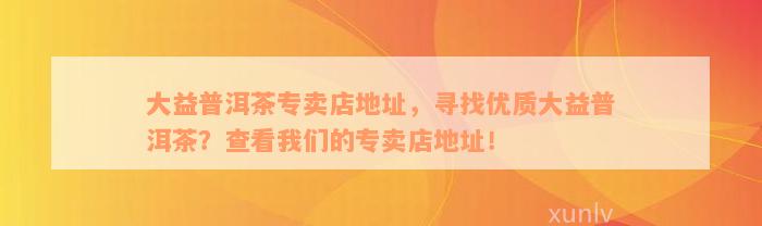 大益普洱茶专卖店地址，寻找优质大益普洱茶？查看我们的专卖店地址！