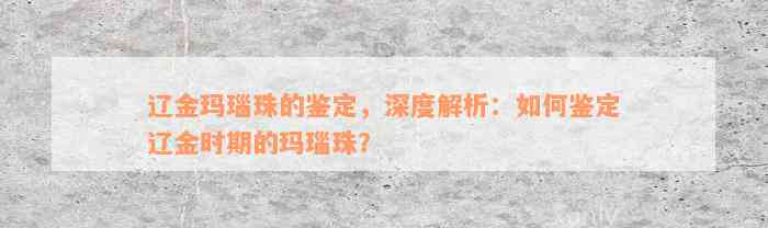 辽金玛瑙珠的鉴定，深度解析：如何鉴定辽金时期的玛瑙珠？