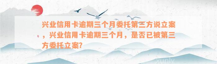 兴业信用卡逾期三个月委托第三方说立案，兴业信用卡逾期三个月，是否已被第三方委托立案？