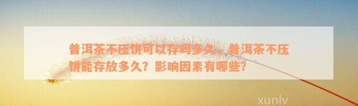 普洱茶不压饼可以存吗多久，普洱茶不压饼能存放多久？影响因素有哪些？