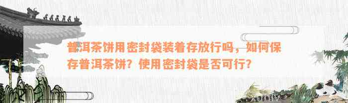 普洱茶饼用密封袋装着存放行吗，如何保存普洱茶饼？使用密封袋是否可行？