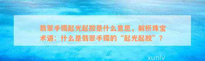 翡翠手镯起光起胶是什么意思，解析珠宝术语：什么是翡翠手镯的“起光起胶”？