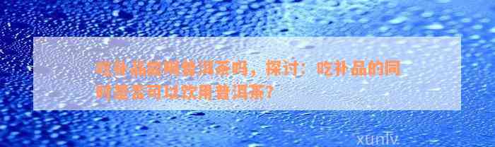 吃补品能喝普洱茶吗，探讨：吃补品的同时是否可以饮用普洱茶？