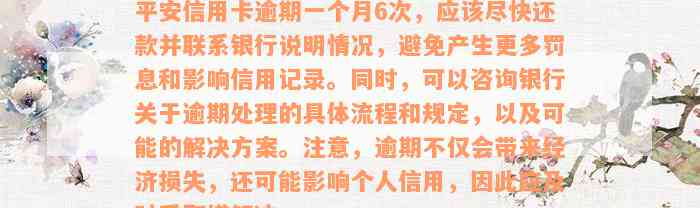 平安信用卡逾期一个月6次，应该尽快还款并联系银行说明情况，避免产生更多罚息和影响信用记录。同时，可以咨询银行关于逾期处理的具体流程和规定，以及可能的解决方案。注意，逾期不仅会带来经济损失，还可能影响个人信用，因此应及时采取措解决。