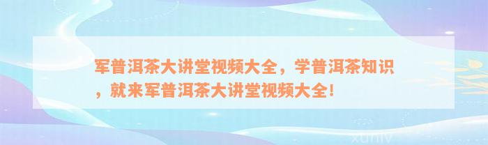 军普洱茶大讲堂视频大全，学普洱茶知识，就来军普洱茶大讲堂视频大全！