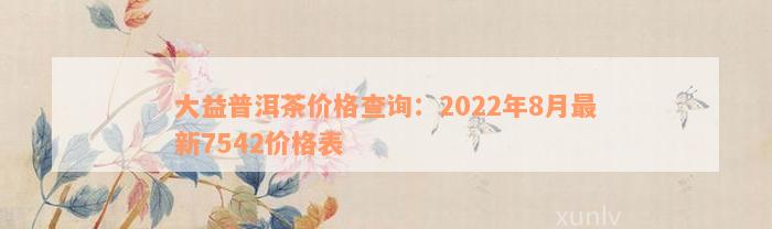 大益普洱茶价格查询：2022年8月最新7542价格表