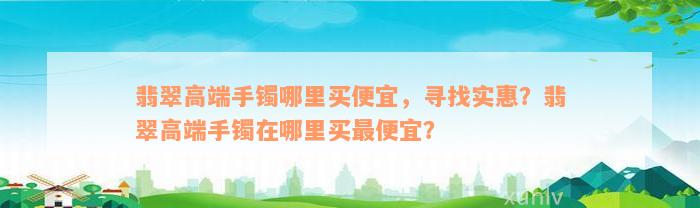 翡翠高端手镯哪里买便宜，寻找实惠？翡翠高端手镯在哪里买最便宜？