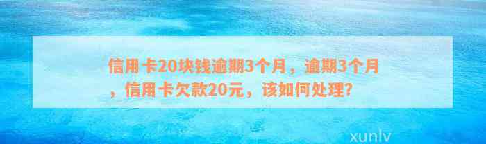 信用卡20块钱逾期3个月，逾期3个月，信用卡欠款20元，该如何处理？