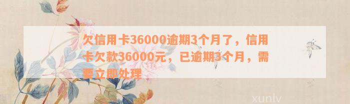 欠信用卡36000逾期3个月了，信用卡欠款36000元，已逾期3个月，需要立即处理