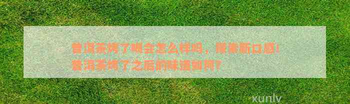 普洱茶烤了喝会怎么样吗，探索新口感！普洱茶烤了之后的味道如何？