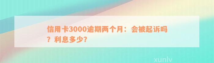 信用卡3000逾期两个月：会被起诉吗？利息多少？