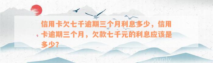 信用卡欠七千逾期三个月利息多少，信用卡逾期三个月，欠款七千元的利息应该是多少？