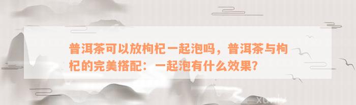 普洱茶可以放枸杞一起泡吗，普洱茶与枸杞的完美搭配：一起泡有什么效果？