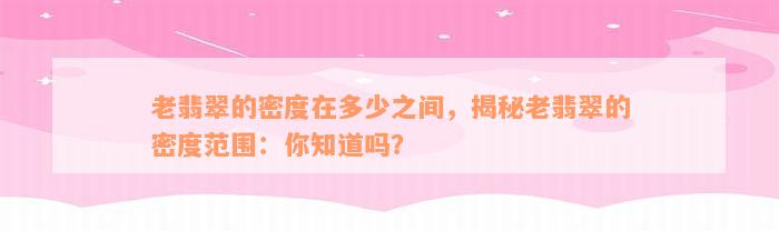 老翡翠的密度在多少之间，揭秘老翡翠的密度范围：你知道吗？