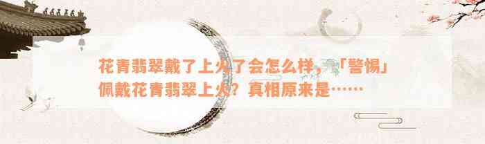 花青翡翠戴了上火了会怎么样，「警惕」佩戴花青翡翠上火？真相原来是……