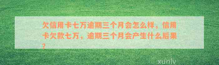 欠信用卡七万逾期三个月会怎么样，信用卡欠款七万，逾期三个月会产生什么后果？