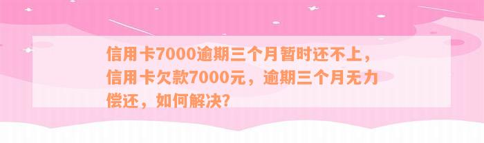 信用卡7000逾期三个月暂时还不上，信用卡欠款7000元，逾期三个月无力偿还，如何解决？