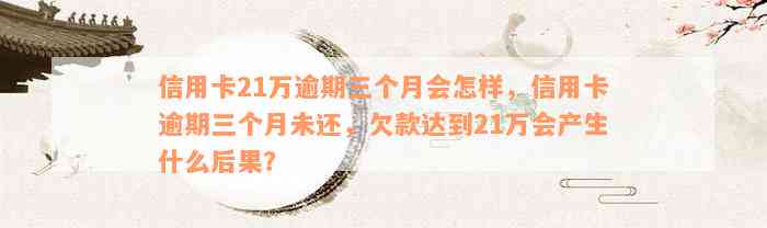 信用卡21万逾期三个月会怎样，信用卡逾期三个月未还，欠款达到21万会产生什么后果？