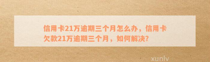 信用卡21万逾期三个月怎么办，信用卡欠款21万逾期三个月，如何解决？