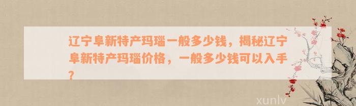 辽宁阜新特产玛瑙一般多少钱，揭秘辽宁阜新特产玛瑙价格，一般多少钱可以入手？