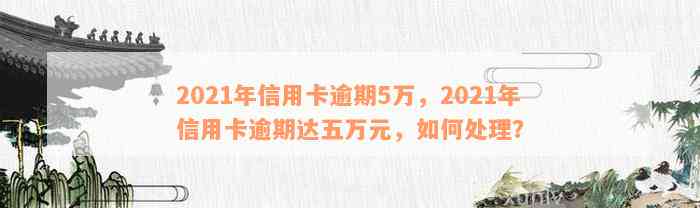 2021年信用卡逾期5万，2021年信用卡逾期达五万元，如何处理？