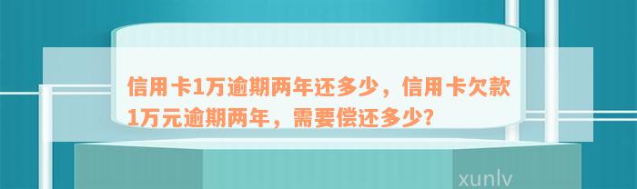 信用卡1万逾期两年还多少，信用卡欠款1万元逾期两年，需要偿还多少？