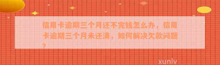 信用卡逾期三个月还不完钱怎么办，信用卡逾期三个月未还清，如何解决欠款问题？