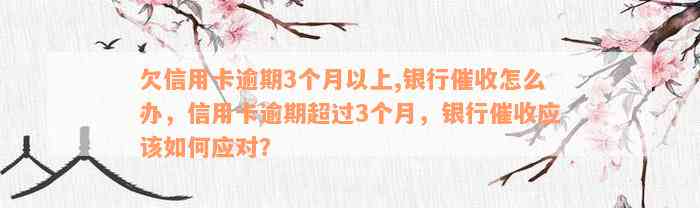 欠信用卡逾期3个月以上,银行催收怎么办，信用卡逾期超过3个月，银行催收应该如何应对？