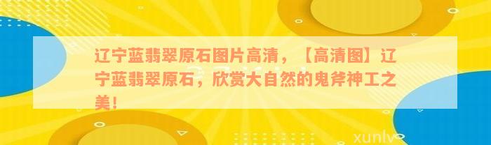 辽宁蓝翡翠原石图片高清，【高清图】辽宁蓝翡翠原石，欣赏大自然的鬼斧神工之美！