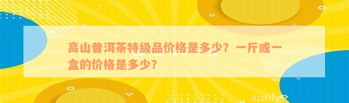 高山普洱茶特级品价格是多少？一斤或一盒的价格是多少？