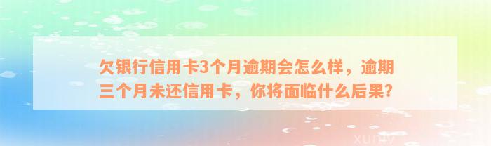 欠银行信用卡3个月逾期会怎么样，逾期三个月未还信用卡，你将面临什么后果？