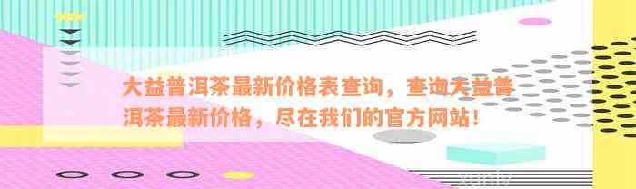 大益普洱茶最新价格表查询，查询大益普洱茶最新价格，尽在我们的官方网站！