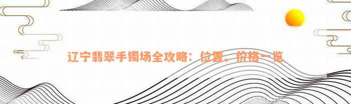 辽宁翡翠手镯场全攻略：位置、价格一览