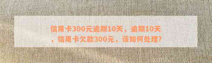 信用卡300元逾期10天，逾期10天，信用卡欠款300元，该如何处理？