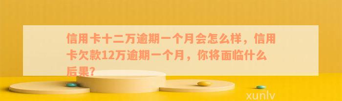 信用卡十二万逾期一个月会怎么样，信用卡欠款12万逾期一个月，你将面临什么后果？