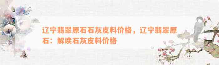 辽宁翡翠原石石灰皮料价格，辽宁翡翠原石：解读石灰皮料价格