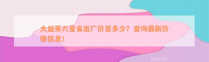 大益茶六星雀出厂价是多少？查询最新价格信息！