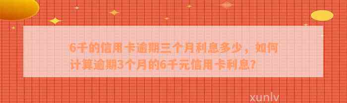 6千的信用卡逾期三个月利息多少，如何计算逾期3个月的6千元信用卡利息？